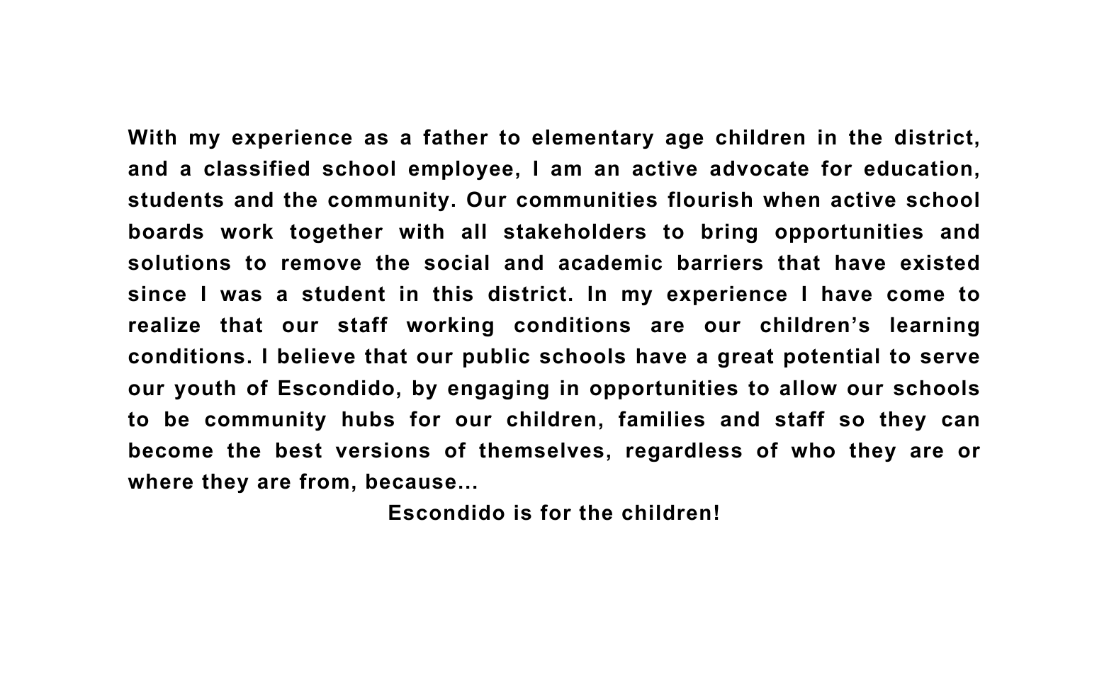 With my experience as a father to elementary age children in the district and a classified school employee I am an active advocate for education students and the community Our communities flourish when active school boards work together with all stakeholders to bring opportunities and solutions to remove the social and academic barriers that have existed since I was a student in this district In my experience I have come to realize that our staff working conditions are our children s learning conditions I believe that our public schools have a great potential to serve our youth of Escondido by engaging in opportunities to allow our schools to be community hubs for our children families and staff so they can become the best versions of themselves regardless of who they are or where they are from because Escondido is for the children