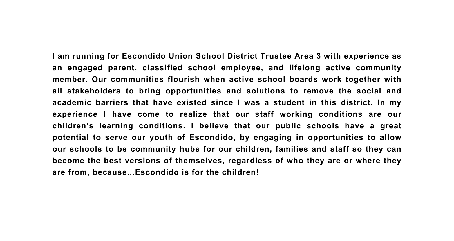 I am running for Escondido Union School District Trustee Area 3 with experience as an engaged parent classified school employee and lifelong active community member Our communities flourish when active school boards work together with all stakeholders to bring opportunities and solutions to remove the social and academic barriers that have existed since I was a student in this district In my experience I have come to realize that our staff working conditions are our children s learning conditions I believe that our public schools have a great potential to serve our youth of Escondido by engaging in opportunities to allow our schools to be community hubs for our children families and staff so they can become the best versions of themselves regardless of who they are or where they are from because Escondido is for the children